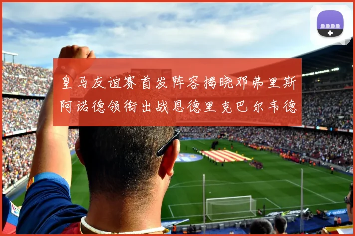皇马友谊赛首发阵容揭晓邓弗里斯阿诺德领衔出战恩德里克巴尔韦德助力