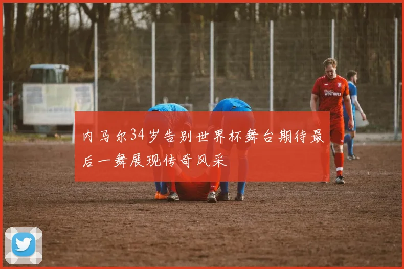 内马尔34岁告别世界杯舞台期待最后一舞展现传奇风采