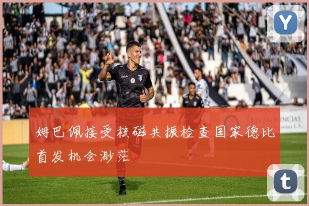 姆巴佩接受核磁共振检查国家德比首发机会渺茫