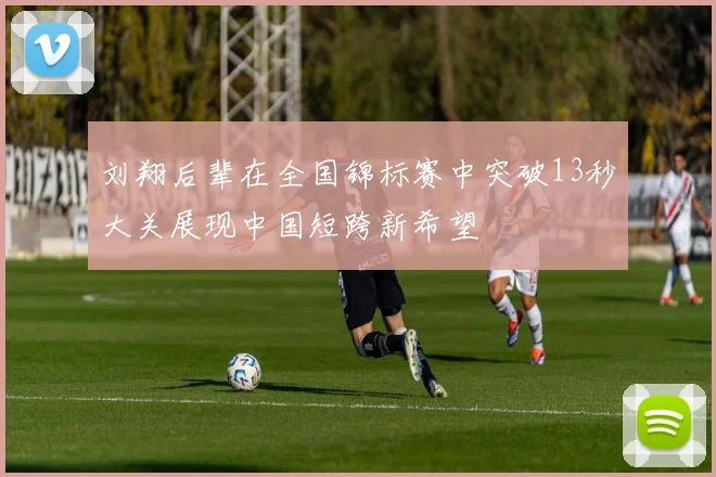 刘翔后辈在全国锦标赛中突破13秒大关展现中国短跨新希望