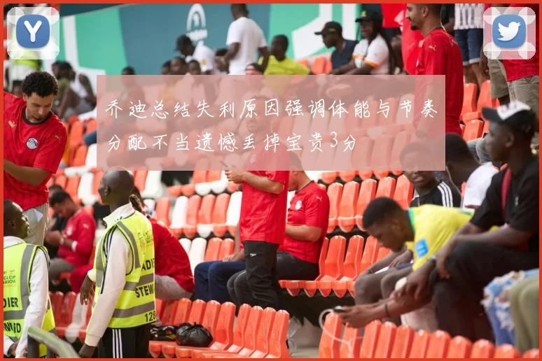 乔迪总结失利原因强调体能与节奏分配不当遗憾丢掉宝贵3分