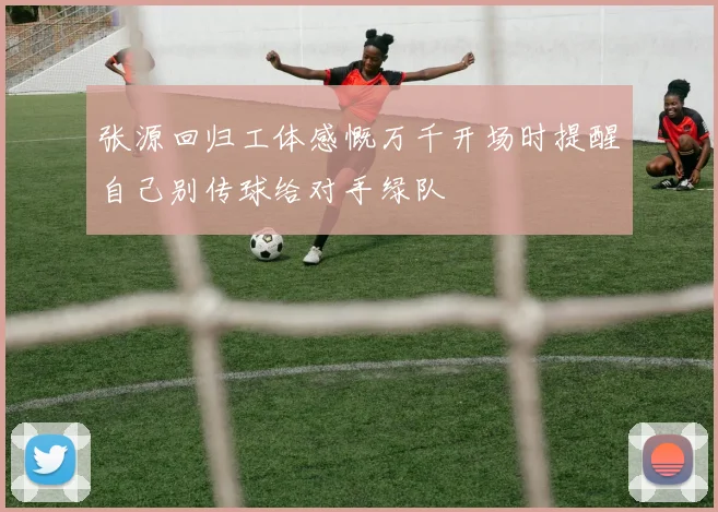 张源回归工体感慨万千开场时提醒自己别传球给对手绿队