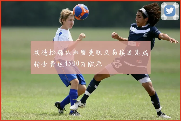 埃德松确认加盟曼联交易接近完成转会费达4500万欧元