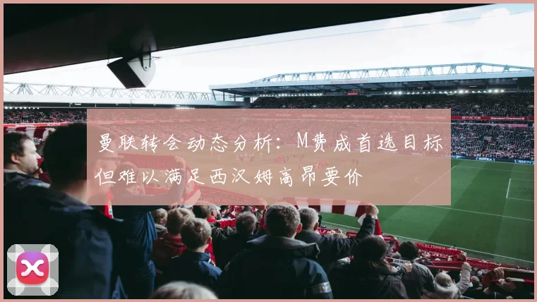 曼联转会动态分析：M费成首选目标但难以满足西汉姆高昂要价