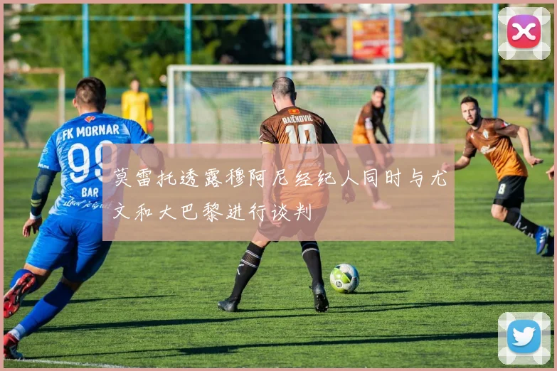 莫雷托透露穆阿尼经纪人同时与尤文和大巴黎进行谈判