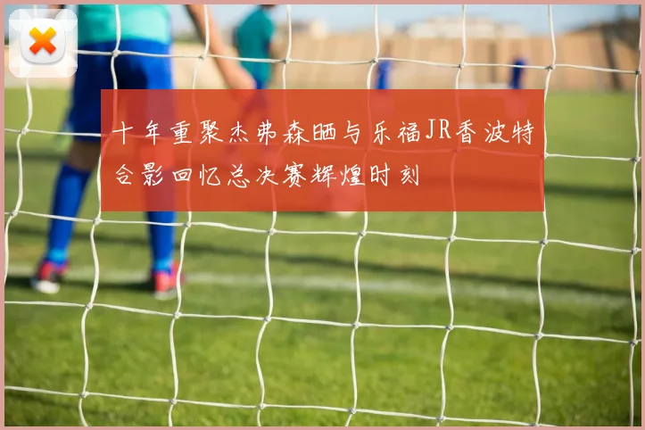 十年重聚杰弗森晒与乐福JR香波特合影回忆总决赛辉煌时刻