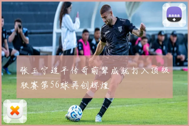 张玉宁追平传奇前辈成就打入顶级联赛第56球再创辉煌
