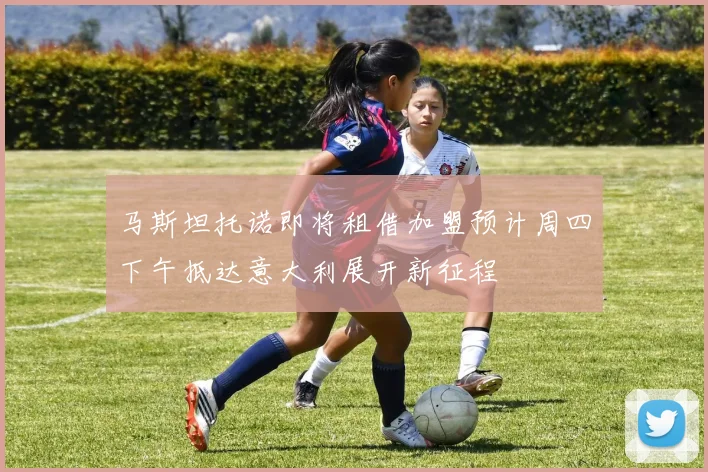 马斯坦托诺即将租借加盟预计周四下午抵达意大利展开新征程