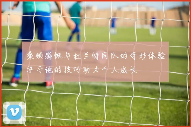 桑顿感慨与杜兰特同队的奇妙体验学习他的技巧助力个人成长