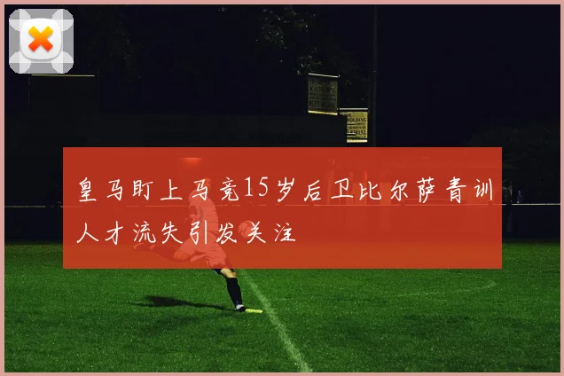 皇马盯上马竞15岁后卫比尔萨青训人才流失引发关注