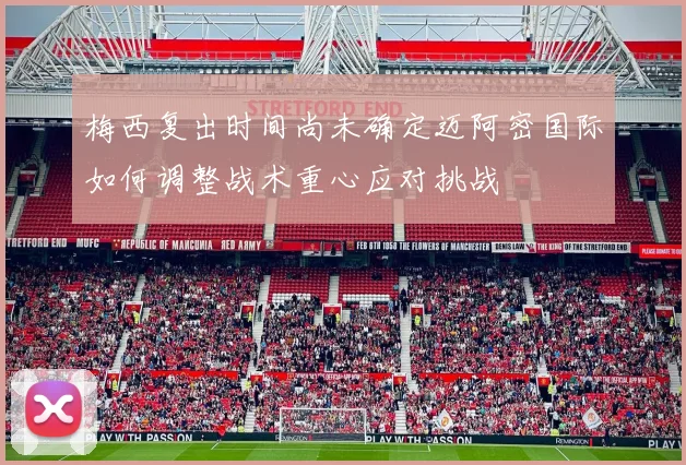 梅西复出时间尚未确定迈阿密国际如何调整战术重心应对挑战