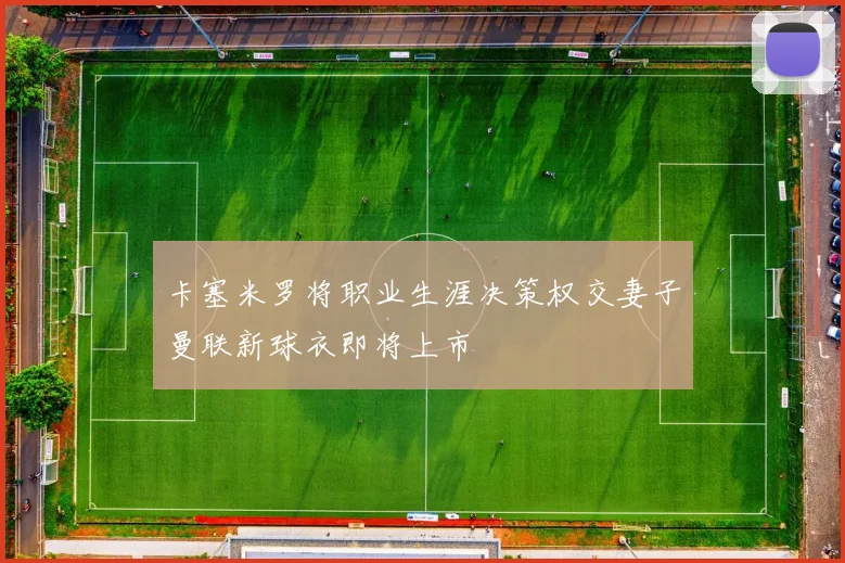 卡塞米罗将职业生涯决策权交妻子曼联新球衣即将上市