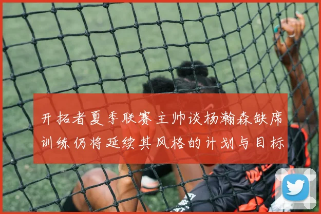 开拓者夏季联赛主帅谈杨瀚森缺席训练仍将延续其风格的计划与目标