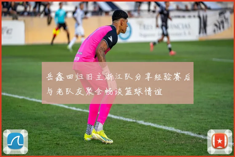 岳鑫回归旧主浙江队分享经验赛后与老队友聚会畅谈篮球情谊