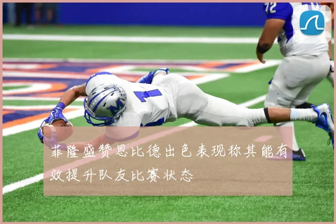 菲隆盛赞恩比德出色表现称其能有效提升队友比赛状态