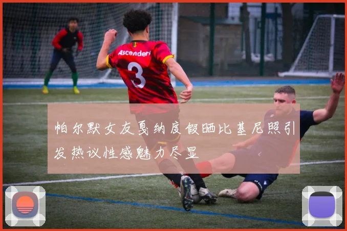 帕尔默女友戛纳度假晒比基尼照引发热议性感魅力尽显