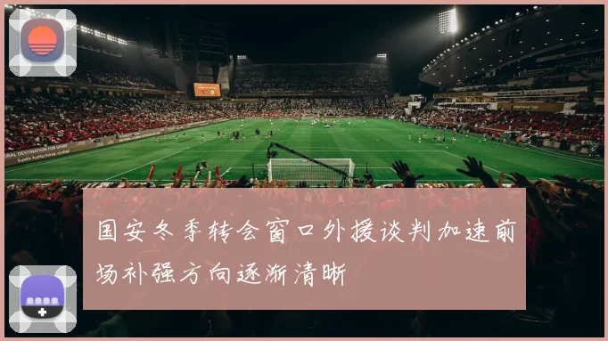 国安冬季转会窗口外援谈判加速前场补强方向逐渐清晰