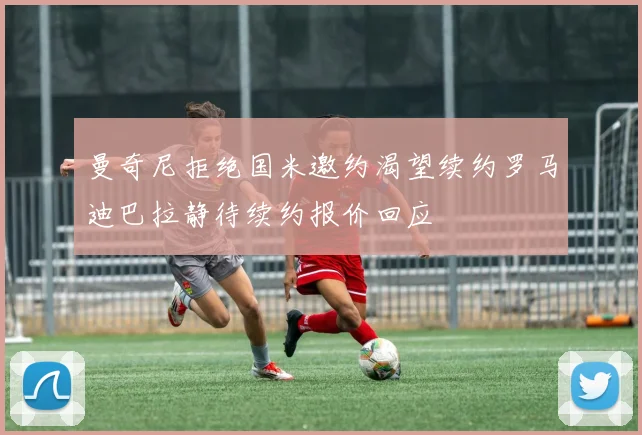 曼奇尼拒绝国米邀约渴望续约罗马迪巴拉静待续约报价回应