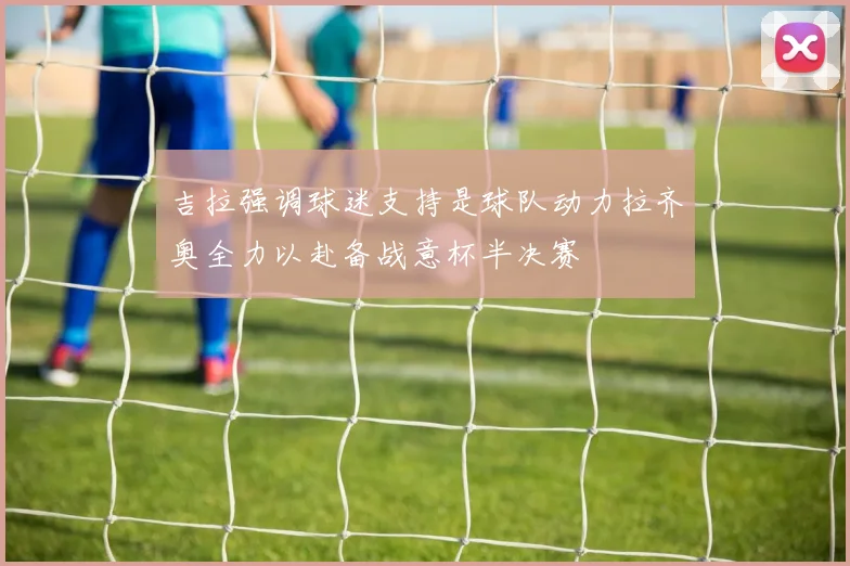 吉拉强调球迷支持是球队动力拉齐奥全力以赴备战意杯半决赛