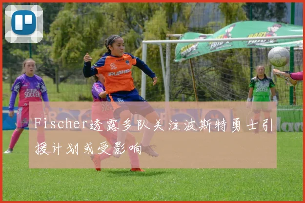 Fischer透露多队关注波斯特勇士引援计划或受影响