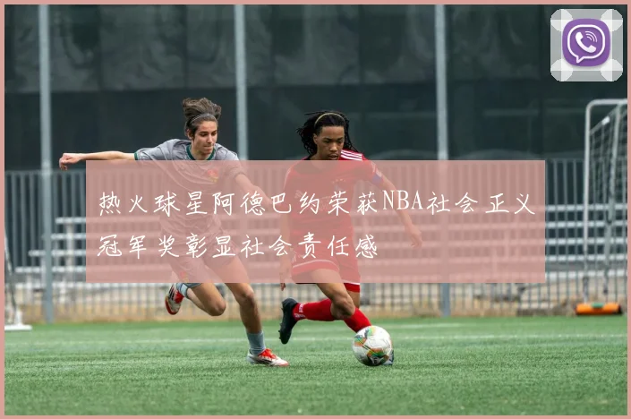 热火球星阿德巴约荣获NBA社会正义冠军奖彰显社会责任感