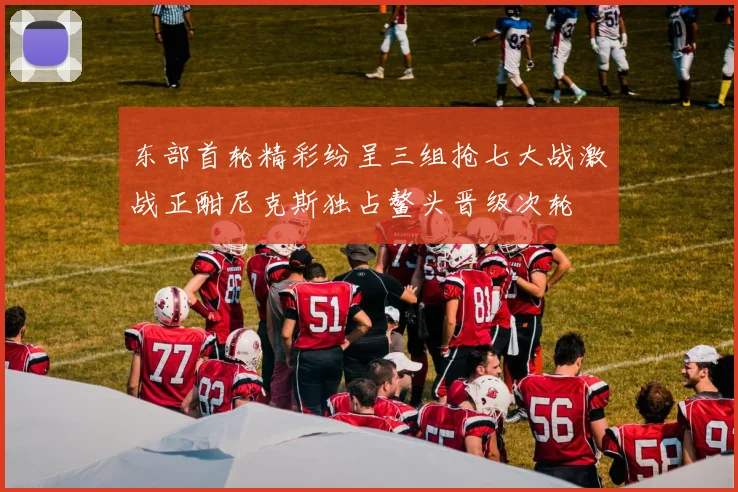 东部首轮精彩纷呈三组抢七大战激战正酣尼克斯独占鳌头晋级次轮