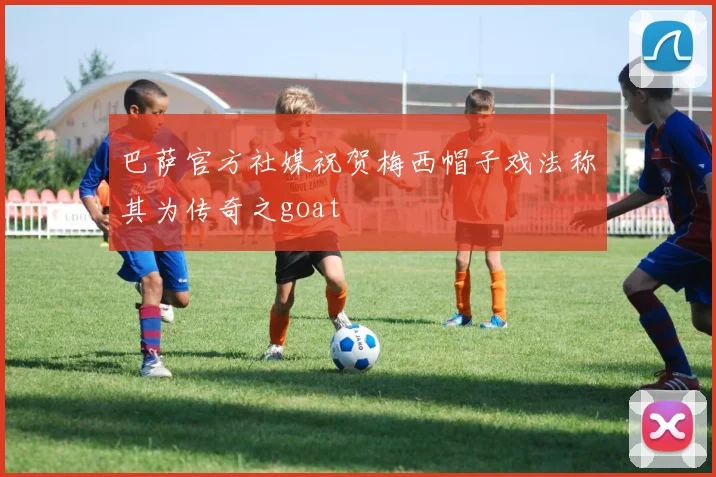巴萨官方社媒祝贺梅西帽子戏法称其为传奇之goat