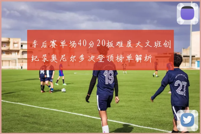 季后赛单场40分20板难度大文班创纪录奥尼尔多次登顶榜单解析