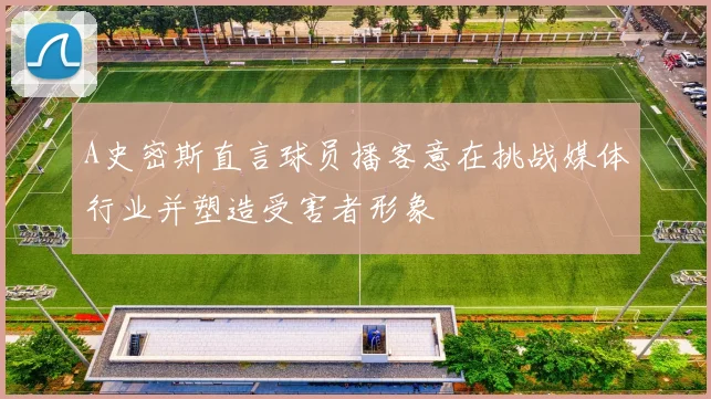 A史密斯直言球员播客意在挑战媒体行业并塑造受害者形象