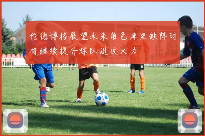 伦德博格展望未来角色库里缺阵时将继续提升球队进攻火力