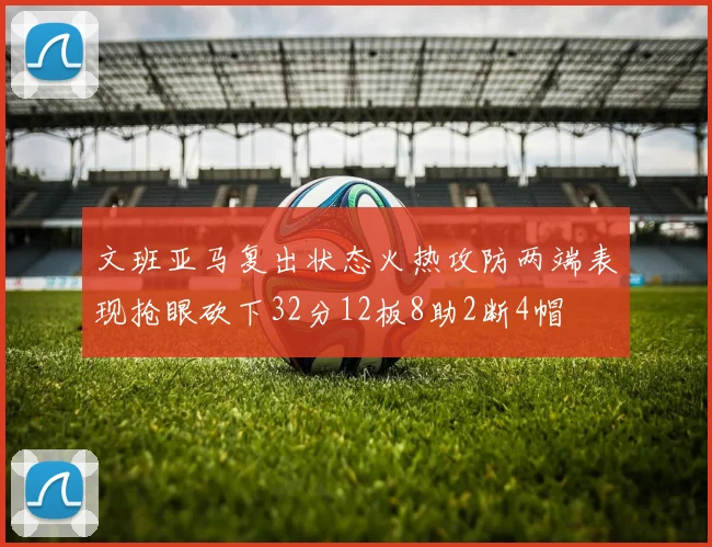 文班亚马复出状态火热攻防两端表现抢眼砍下32分12板8助2断4帽