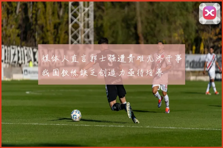 媒体人直言郭士强遭责难无济于事我国教练缺乏创造力亟待培养