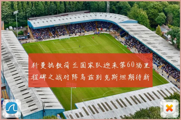 科曼执教荷兰国家队迎来第60场里程碑之战对阵乌兹别克斯坦期待新突破