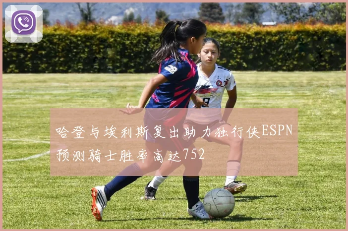 哈登与埃利斯复出助力独行侠ESPN预测骑士胜率高达752