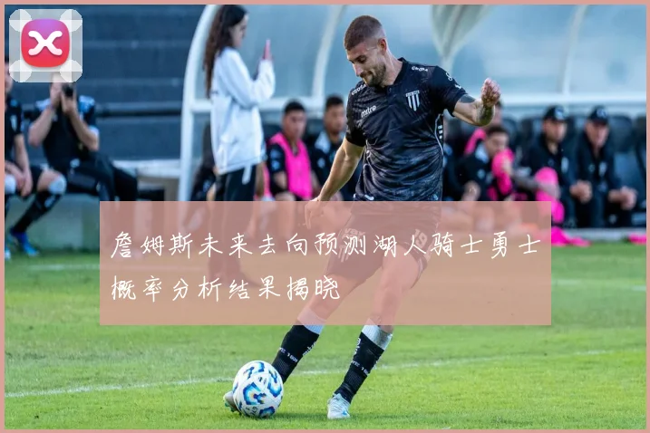 詹姆斯未来去向预测湖人骑士勇士概率分析结果揭晓