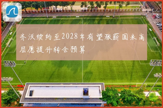 齐沃续约至2028年有望涨薪国米高层愿提升转会预算